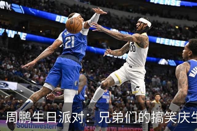 周鹏生日派对：兄弟们的搞笑庆生与篮球传奇的巅峰时刻